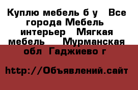 Куплю мебель б/у - Все города Мебель, интерьер » Мягкая мебель   . Мурманская обл.,Гаджиево г.